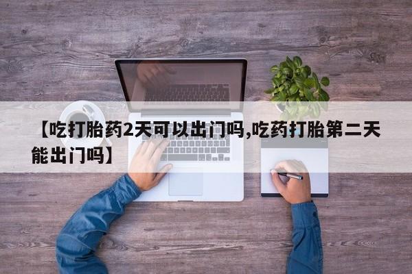 私人卖堕胎药的微信【吃打胎药2天可以出门吗,吃药打胎第二天能出门吗】