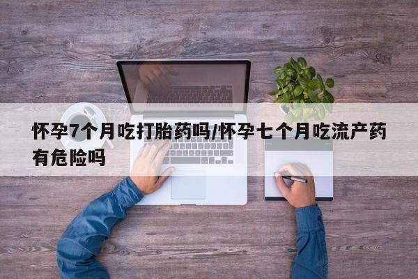 私人卖堕胎药的微信怀孕7个月吃打胎药吗/怀孕七个月吃流产药有危险吗