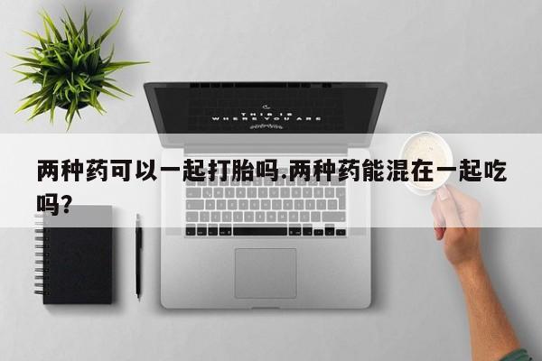 私人卖堕胎药的微信两种药可以一起打胎吗.两种药能混在一起吃吗？