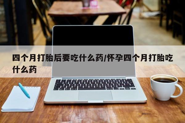 私人卖堕胎药的微信四个月打胎后要吃什么药/怀孕四个月打胎吃什么药