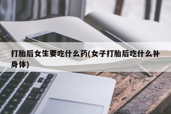 私人卖堕胎药的微信打胎后女生要吃什么药(女子打胎后吃什么补身体)