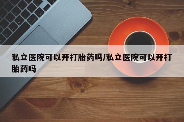 私人卖堕胎药的微信私立医院可以开打胎药吗/私立医院可以开打胎药吗
