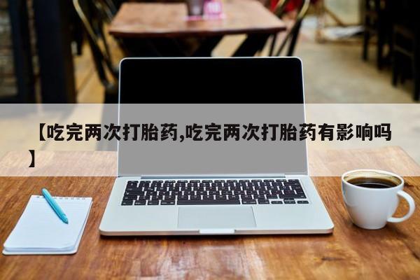 私人卖堕胎药的微信【吃完两次打胎药,吃完两次打胎药有影响吗】