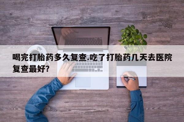 私人卖堕胎药的微信喝完打胎药多久复查.吃了打胎药几天去医院复查最好？