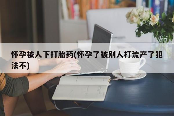 私人卖堕胎药的微信怀孕被人下打胎药(怀孕了被别人打流产了犯法不)