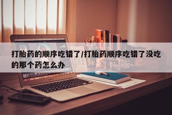 私人卖堕胎药的微信打胎药的顺序吃错了/打胎药顺序吃错了没吃的那个药怎么办