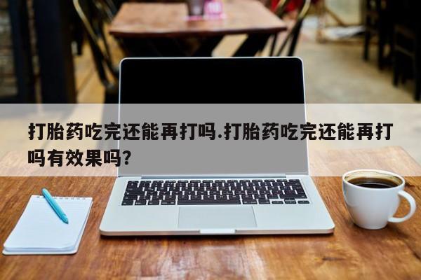 私人卖堕胎药的微信打胎药吃完还能再打吗.打胎药吃完还能再打吗有效果吗？