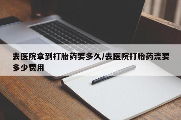 私人卖堕胎药的微信去医院拿到打胎药要多久/去医院打胎药流要多少费用