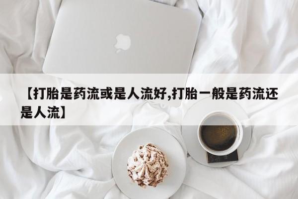 私人卖堕胎药的微信【打胎是药流或是人流好,打胎一般是药流还是人流】