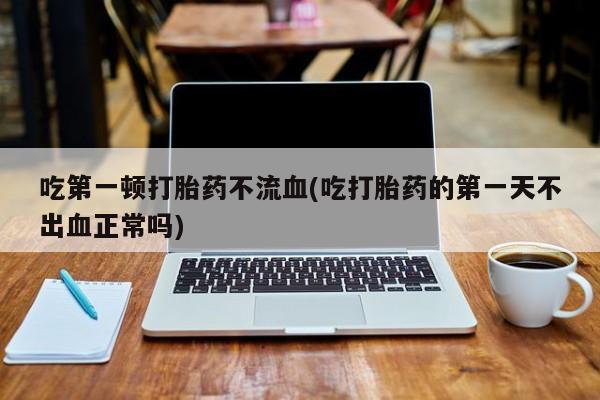 私人卖堕胎药的微信吃第一顿打胎药不流血(吃打胎药的第一天不出血正常吗)