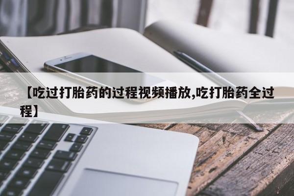 私人卖堕胎药的微信【吃过打胎药的过程视频播放,吃打胎药全过程】