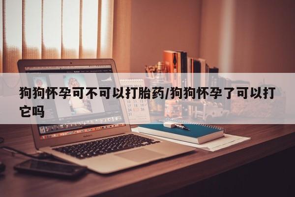 私人卖堕胎药的微信狗狗怀孕可不可以打胎药/狗狗怀孕了可以打它吗