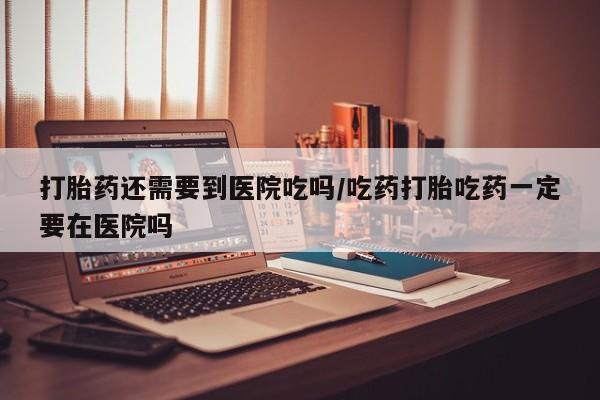 私人卖堕胎药的微信打胎药还需要到医院吃吗/吃药打胎吃药一定要在医院吗