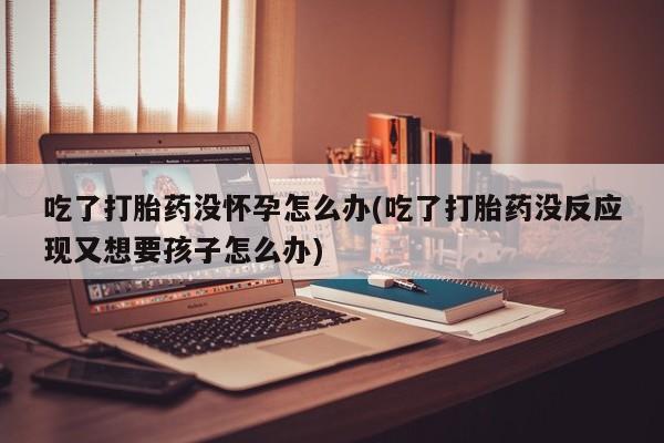 私人卖堕胎药的微信吃了打胎药没怀孕怎么办(吃了打胎药没反应现又想要孩子怎么办)