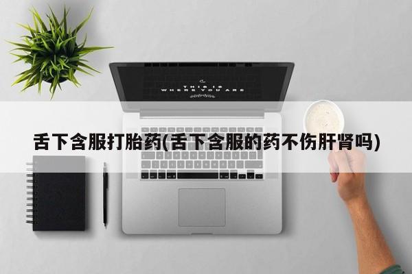 私人卖堕胎药的微信舌下含服打胎药(舌下含服的药不伤肝肾吗)
