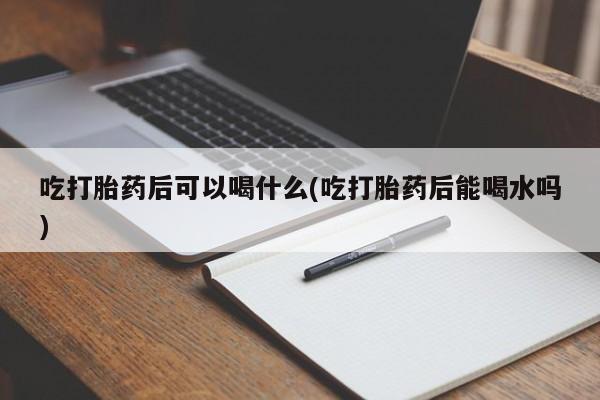 私人卖堕胎药的微信吃打胎药后可以喝什么(吃打胎药后能喝水吗)