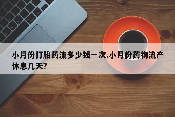 私人卖堕胎药的微信小月份打胎药流多少钱一次.小月份药物流产休息几天？