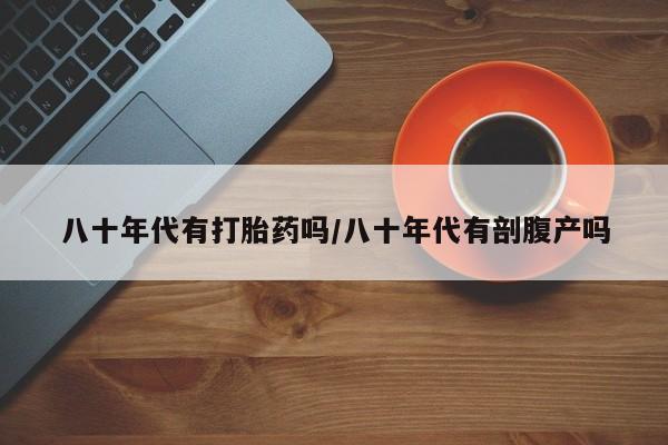 私人卖堕胎药的微信八十年代有打胎药吗/八十年代有剖腹产吗