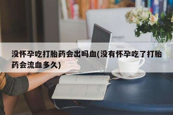 私人卖堕胎药的微信没怀孕吃打胎药会出吗血(没有怀孕吃了打胎药会流血多久)