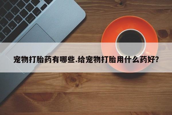 私人卖堕胎药的微信宠物打胎药有哪些.给宠物打胎用什么药好？