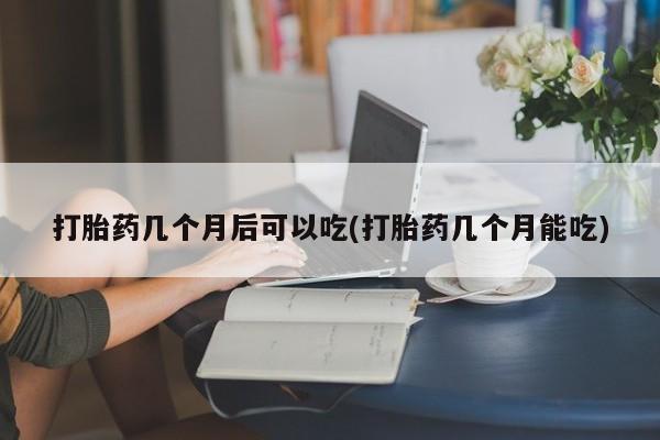 私人卖堕胎药的微信打胎药几个月后可以吃(打胎药几个月能吃)
