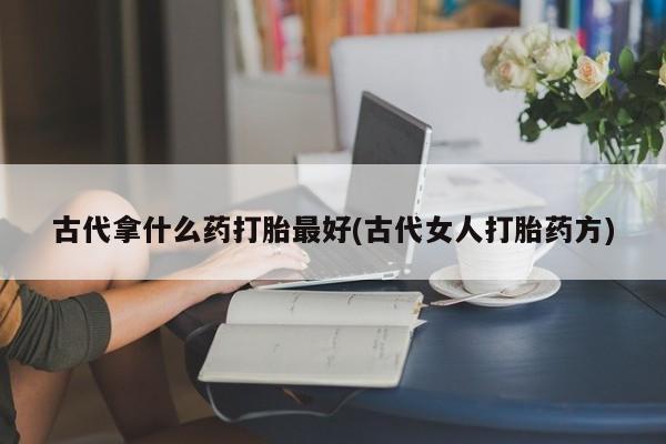 私人卖堕胎药的微信古代拿什么药打胎最好(古代女人打胎药方)