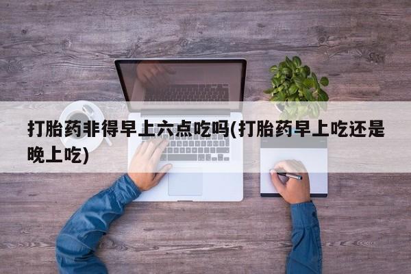 私人卖堕胎药的微信打胎药非得早上六点吃吗(打胎药早上吃还是晚上吃)