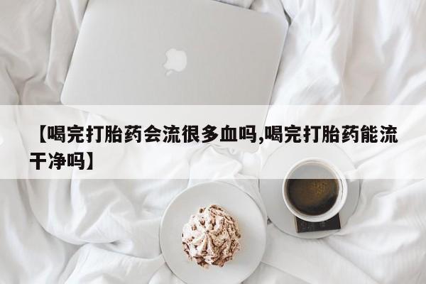 私人卖堕胎药的微信【喝完打胎药会流很多血吗,喝完打胎药能流干净吗】