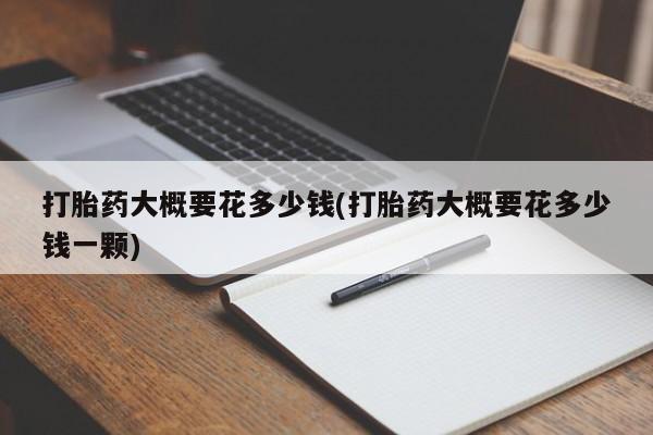 私人卖堕胎药的微信打胎药大概要花多少钱(打胎药大概要花多少钱一颗)