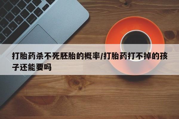 私人卖堕胎药的微信打胎药杀不死胚胎的概率/打胎药打不掉的孩子还能要吗