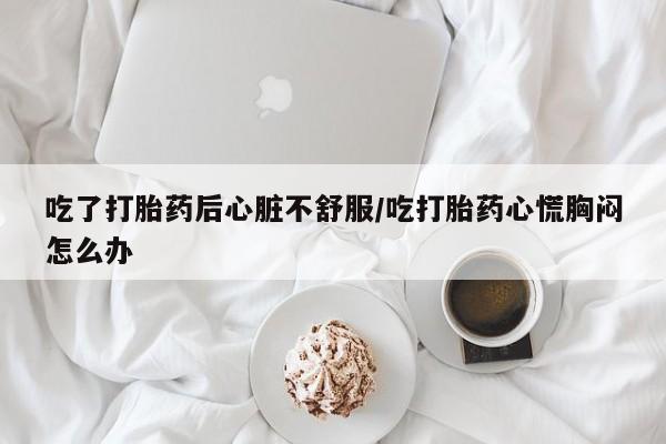 私人卖堕胎药的微信吃了打胎药后心脏不舒服/吃打胎药心慌胸闷怎么办