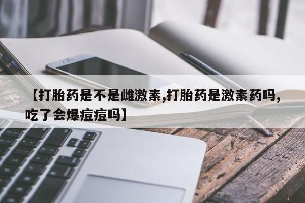 私人卖堕胎药的微信【打胎药是不是雌激素,打胎药是激素药吗,吃了会爆痘痘吗】