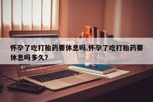 私人卖堕胎药的微信怀孕了吃打胎药要休息吗.怀孕了吃打胎药要休息吗多久？