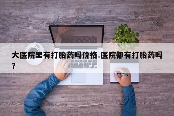 私人卖堕胎药的微信大医院里有打胎药吗价格.医院都有打胎药吗？