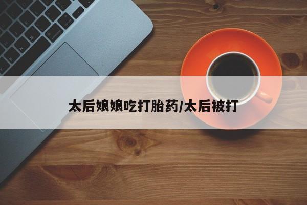 私人卖堕胎药的微信太后娘娘吃打胎药/太后被打