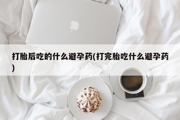 私人卖堕胎药的微信打胎后吃的什么避孕药(打完胎吃什么避孕药)