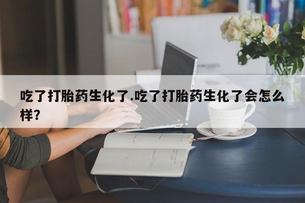 私人卖堕胎药的微信吃了打胎药生化了.吃了打胎药生化了会怎么样？