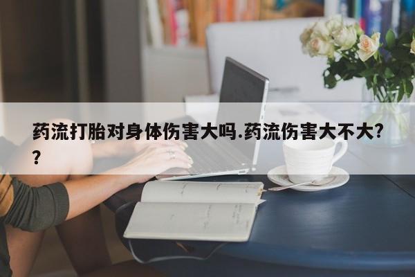 私人卖堕胎药的微信药流打胎对身体伤害大吗.药流伤害大不大?？