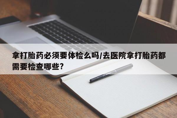 私人卖堕胎药的微信拿打胎药必须要体检么吗/去医院拿打胎药都需要检查哪些?