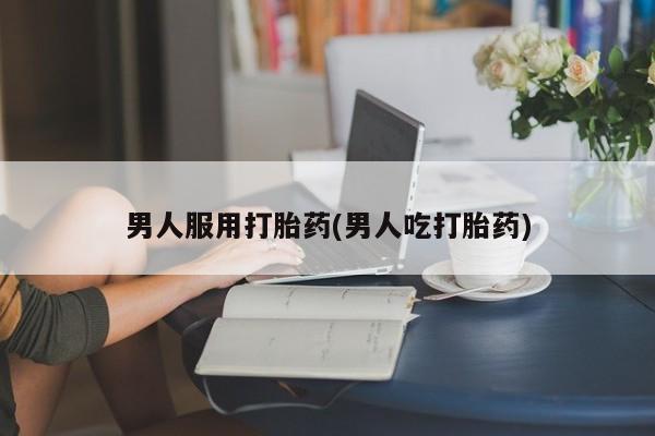 私人卖堕胎药的微信男人服用打胎药(男人吃打胎药)