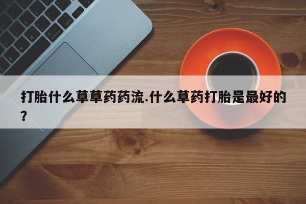私人卖堕胎药的微信打胎什么草草药药流.什么草药打胎是最好的？