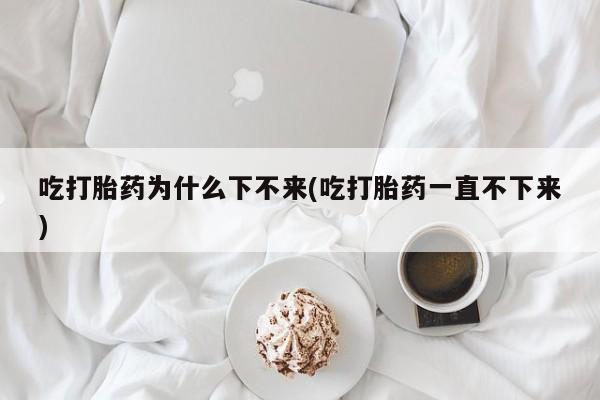 私人卖堕胎药的微信吃打胎药为什么下不来(吃打胎药一直不下来)