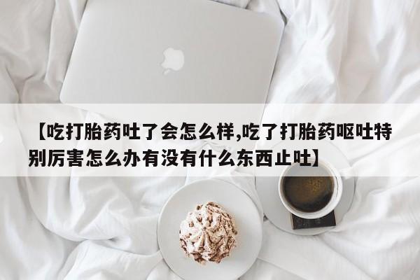 私人卖堕胎药的微信【吃打胎药吐了会怎么样,吃了打胎药呕吐特别厉害怎么办有没有什么东西止吐】