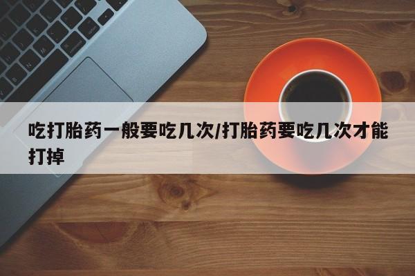 私人卖堕胎药的微信吃打胎药一般要吃几次/打胎药要吃几次才能打掉