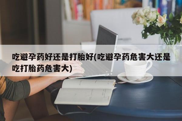 私人卖堕胎药的微信吃避孕药好还是打胎好(吃避孕药危害大还是吃打胎药危害大)