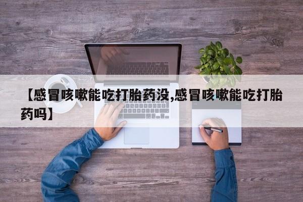 私人卖堕胎药的微信【感冒咳嗽能吃打胎药没,感冒咳嗽能吃打胎药吗】