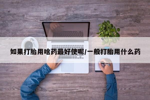 私人卖堕胎药的微信如果打胎用啥药最好使呢/一般打胎用什么药