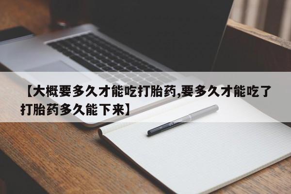 私人卖堕胎药的微信【大概要多久才能吃打胎药,要多久才能吃了打胎药多久能下来】