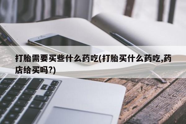 私人卖堕胎药的微信打胎需要买些什么药吃(打胎买什么药吃,药店给买吗?)