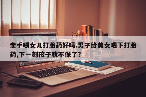 私人卖堕胎药的微信亲手喂女儿打胎药好吗.男子给美女喂下打胎药,下一刻孩子就不保了？
